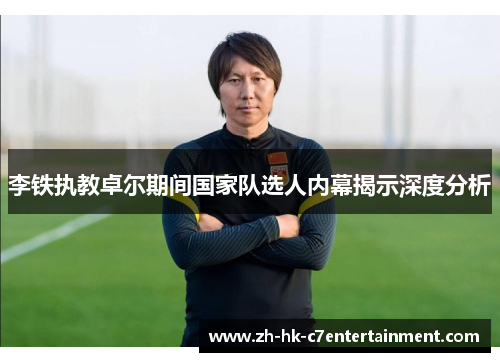 李铁执教卓尔期间国家队选人内幕揭示深度分析 李铁执教卓尔期间国家队选人内幕揭示深度分析