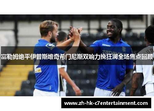 富勒姆绝平伊普斯维奇希门尼斯双响力挽狂澜全场焦点回顾 富勒姆绝平伊普斯维奇希门尼斯双响力挽狂澜全场焦点回顾