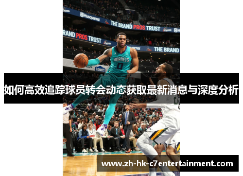 如何高效追踪球员转会动态获取最新消息与深度分析 如何高效追踪球员转会动态获取最新消息与深度分析