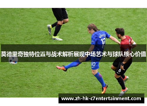 莫德里奇独特位置与战术解析展现中场艺术与球队核心价值