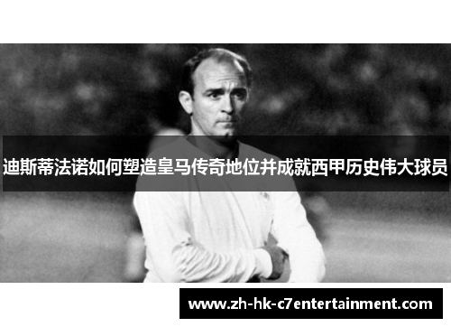 迪斯蒂法诺如何塑造皇马传奇地位并成就西甲历史伟大球员