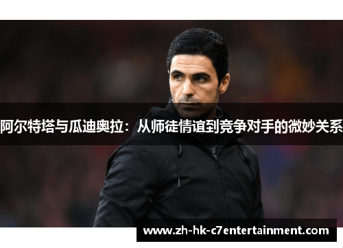 阿尔特塔与瓜迪奥拉:从师徒情谊到竞争对手的微妙关系 阿尔特塔与瓜迪奥拉:从师徒情谊到竞争对手的微妙关系