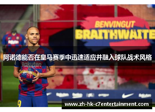 阿诺德能否在皇马赛季中迅速适应并融入球队战术风格 阿诺德能否在皇马赛季中迅速适应并融入球队战术风格