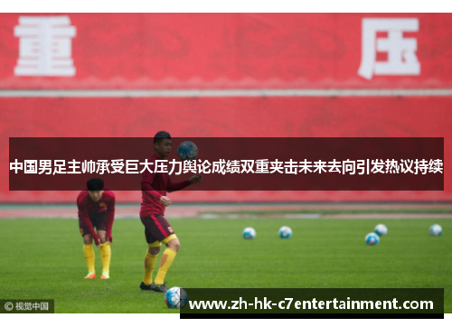 中国男足主帅承受巨大压力舆论成绩双重夹击未来去向引发热议持续