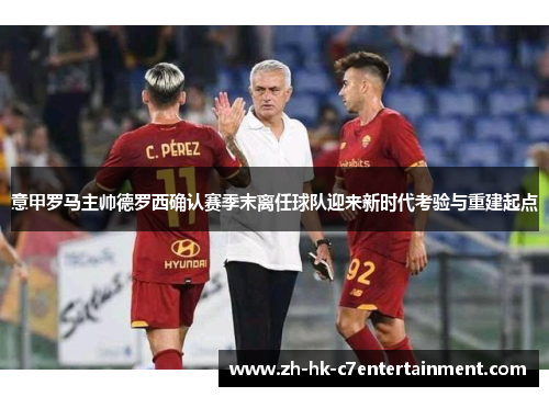 意甲罗马主帅德罗西确认赛季末离任球队迎来新时代考验与重建起点